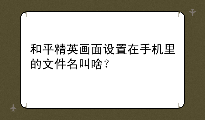和平精英画面设置在手机里的文件名叫啥？