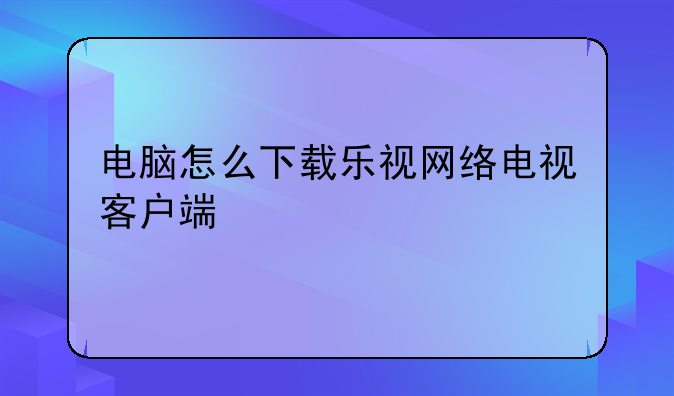 电脑怎么下载乐视网络电视客户端