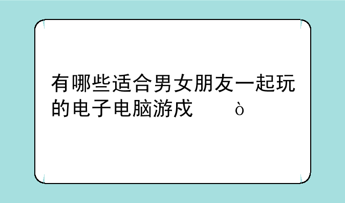 有哪些适合男女朋友一起玩的电子电脑游戏？