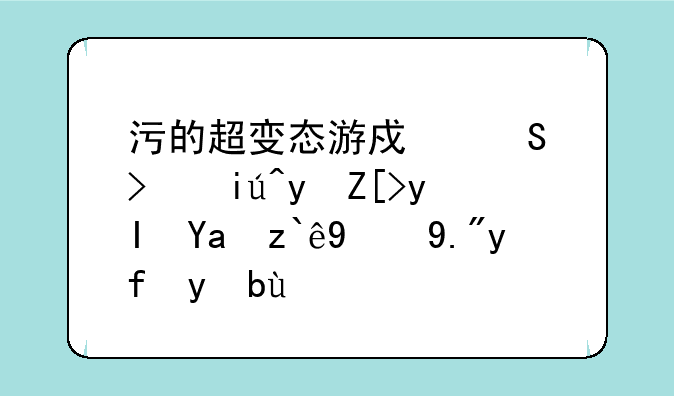 污的超变态游戏—可查看女生内部的三国手游