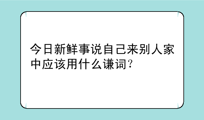 今日新鲜事说自己来别人家中应该用什么谦词？