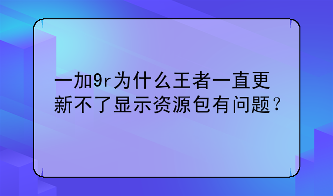 一加9r为什么王者一直更新不了显示资源包有问题？