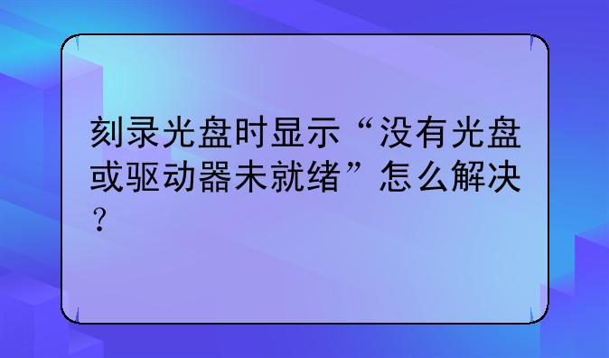 刻录光盘时显示“没有光盘或驱动器未就绪”怎么解决？
