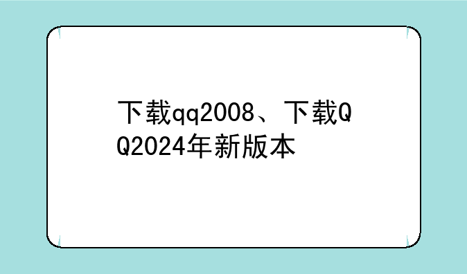 下载qq2008、下载QQ2024年新版本